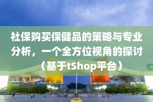 社保购买保健品的策略与专业分析，一个全方位视角的探讨（基于tShop平台）