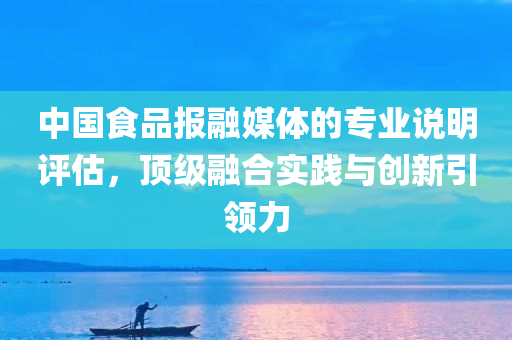 中国食品报融媒体的专业说明评估，顶级融合实践与创新引领力