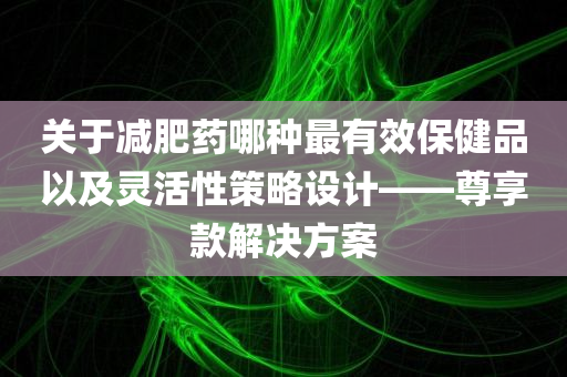 关于减肥药哪种最有效保健品以及灵活性策略设计——尊享款解决方案