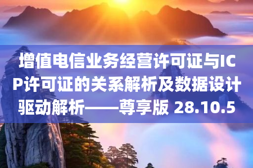 增值电信业务经营许可证与ICP许可证的关系解析及数据设计驱动解析——尊享版 28.10.50