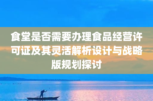 食堂是否需要办理食品经营许可证及其灵活解析设计与战略版规划探讨