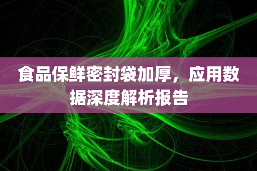 食品保鲜密封袋加厚，应用数据深度解析报告