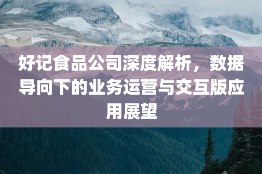 好记食品公司深度解析，数据导向下的业务运营与交互版应用展望