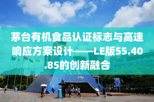 茅台有机食品认证标志与高速响应方案设计——LE版55.40.85的创新融合