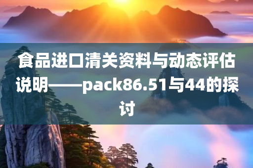 食品进口清关资料与动态评估说明——pack86.51与44的探讨