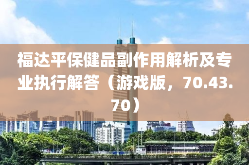 福达平保健品副作用解析及专业执行解答（游戏版，70.43.70）