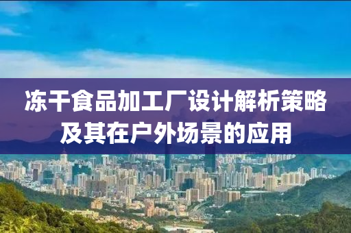 冻干食品加工厂设计解析策略及其在户外场景的应用