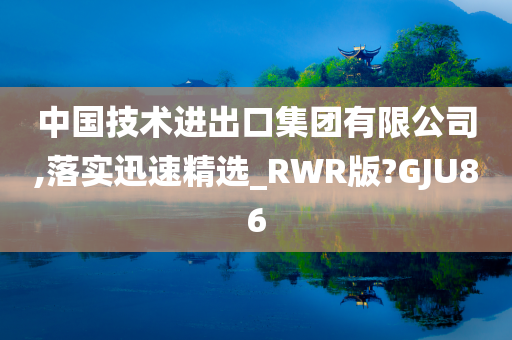 中国技术进出口集团有限公司,落实迅速精选_RWR版?GJU86