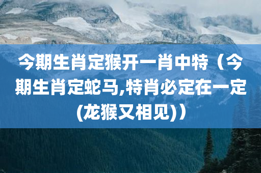 今期生肖定猴开一肖中特（今期生肖定蛇马,特肖必定在一定(龙猴又相见)）