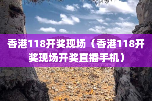 香港118开奖现场（香港118开奖现场开奖直播手机）