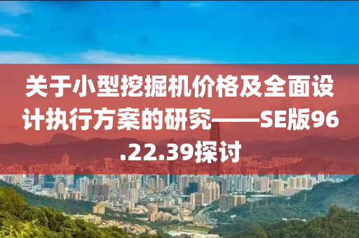 关于小型挖掘机价格及全面设计执行方案的研究——SE版96.22.39探讨