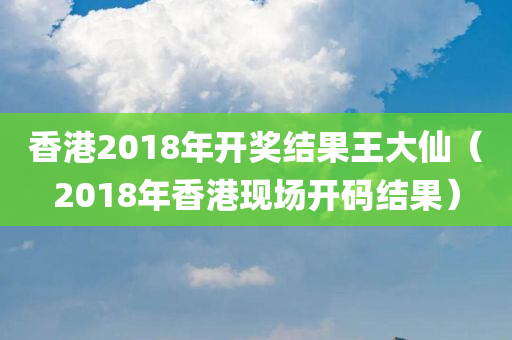 香港2018年开奖结果王大仙（2018年香港现场开码结果）