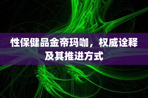 性保健品金帝玛咖，权威诠释及其推进方式