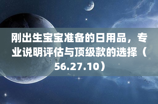 刚出生宝宝准备的日用品，专业说明评估与顶级款的选择（56.27.10）