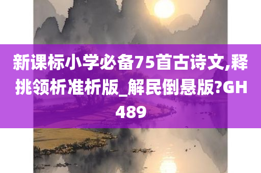 新课标小学必备75首古诗文,释挑领析准析版_解民倒悬版?GH489