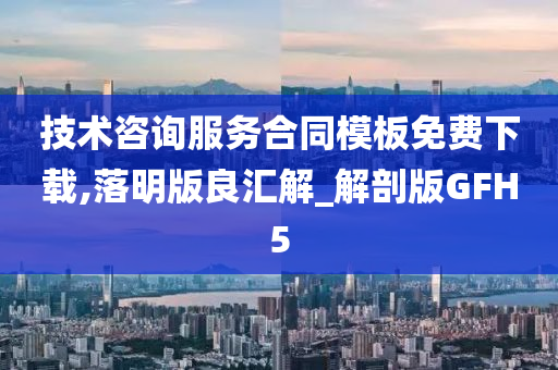 技术咨询服务合同模板免费下载,落明版良汇解_解剖版GFH5