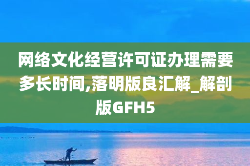 网络文化经营许可证办理需要多长时间,落明版良汇解_解剖版GFH5