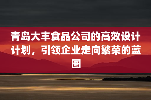 青岛大丰食品公司的高效设计计划，引领企业走向繁荣的蓝图