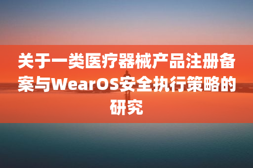 关于一类医疗器械产品注册备案与WearOS安全执行策略的研究