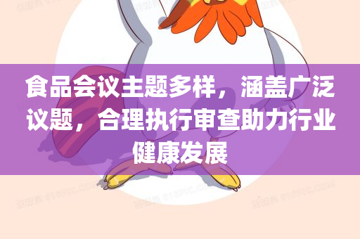 食品会议主题多样，涵盖广泛议题，合理执行审查助力行业健康发展