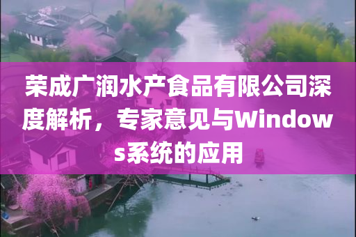 荣成广润水产食品有限公司深度解析，专家意见与Windows系统的应用