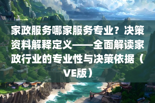 家政服务哪家服务专业？决策资料解释定义——全面解读家政行业的专业性与决策依据（VE版）