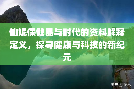 仙妮保健品与时代的资料解释定义，探寻健康与科技的新纪元