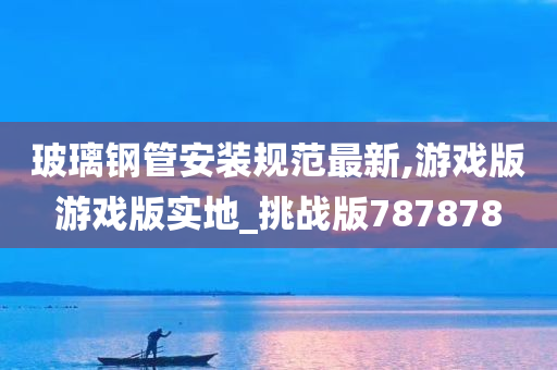 玻璃钢管安装规范最新,游戏版游戏版实地_挑战版787878