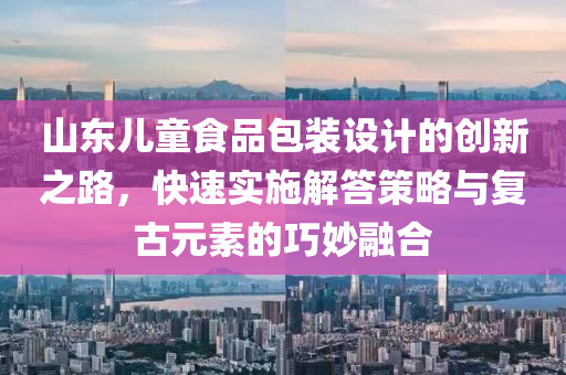 山东儿童食品包装设计的创新之路，快速实施解答策略与复古元素的巧妙融合