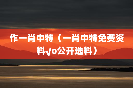 作一肖中特（一肖中特免费资料√o公开选料）