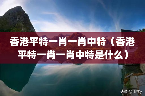 香港平特一肖一肖中特（香港平特一肖一肖中特是什么）