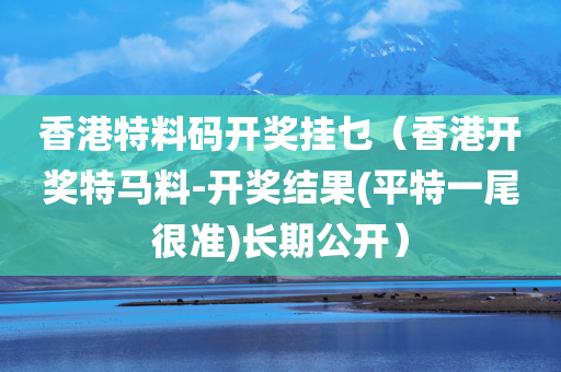 香港特料码开奖挂乜（香港开奖特马料-开奖结果(平特一尾很准)长期公开）