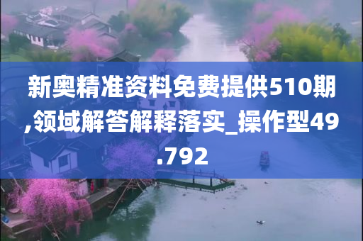 新奥精准资料免费提供510期,领域解答解释落实_操作型49.792