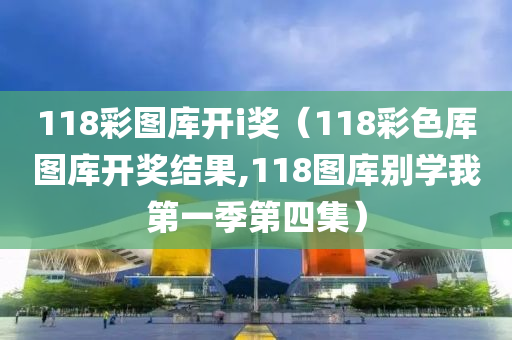 118彩图库开i奖（118彩色厍图库开奖结果,118图库别学我第一季第四集）