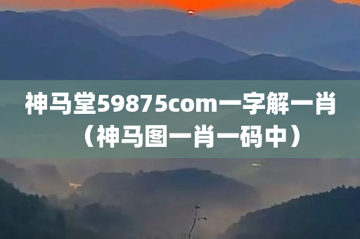 神马堂59875com一字解一肖（神马图一肖一码中）