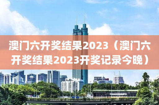 澳门六开奖结果2023（澳门六开奖结果2023开奖记录今晚）