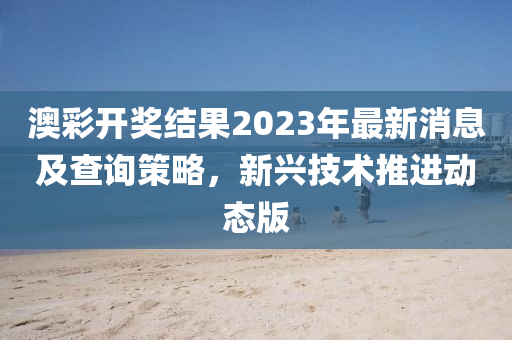 澳彩开奖结果2023年最新消息及查询策略，新兴技术推进动态版