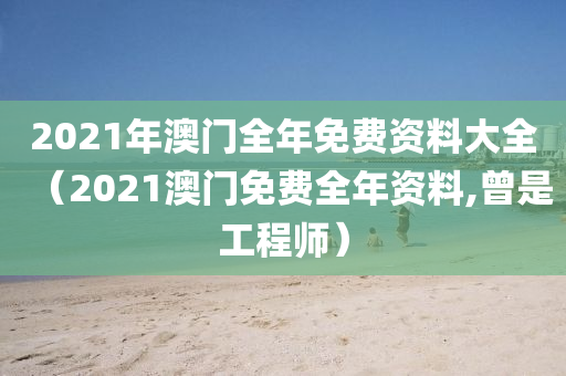 2021年澳门全年免费资料大全（2021澳门免费全年资料,曾是工程师）