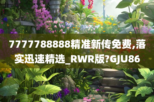 7777788888精准新传免费,落实迅速精选_RWR版?GJU86