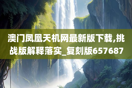 澳门凤凰天机网最新版下载,挑战版解释落实_复刻版657687