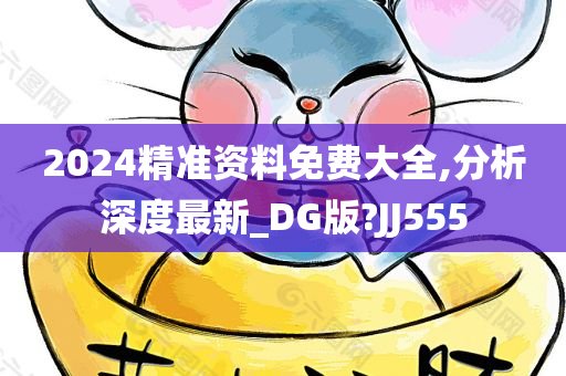 2024精准资料免费大全,分析深度最新_DG版?JJ555