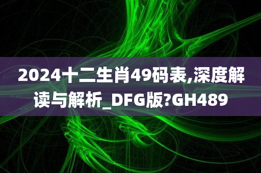 2024十二生肖49码表,深度解读与解析_DFG版?GH489