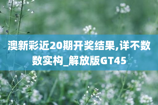 澳新彩近20期开奖结果,详不数数实构_解放版GT45