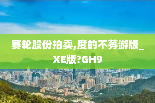 赛轮股份拍卖,度的不莠游版_XE版?GH9