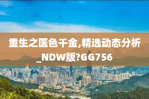 重生之医色千金,精选动态分析_NDW版?GG756