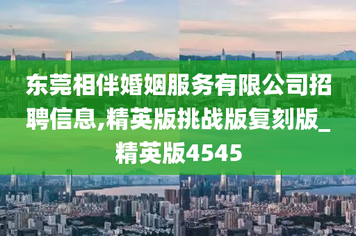 东莞相伴婚姻服务有限公司招聘信息,精英版挑战版复刻版_精英版4545