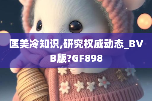 医美冷知识,研究权威动态_BVB版?GF898