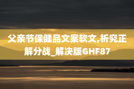 父亲节保健品文案软文,析究正解分战_解决版GHF87