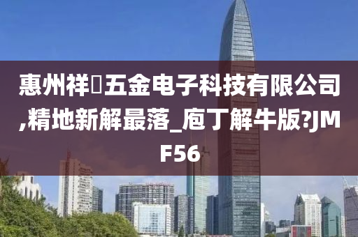 惠州祥喆五金电子科技有限公司,精地新解最落_庖丁解牛版?JMF56