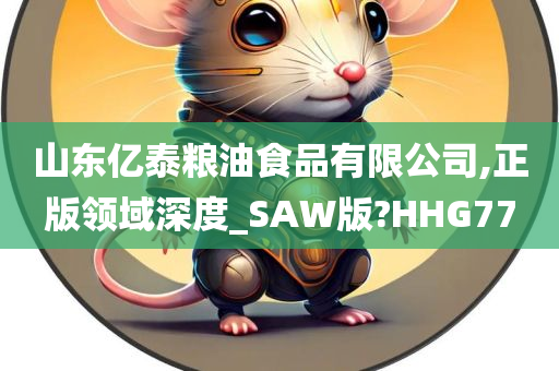 山东亿泰粮油食品有限公司,正版领域深度_SAW版?HHG77